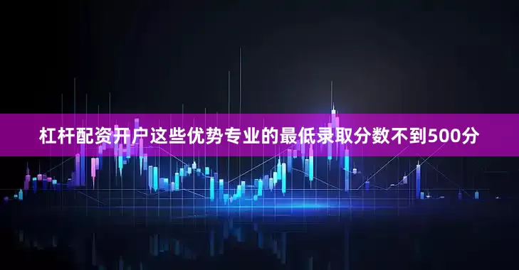 杠杆配资开户这些优势专业的最低录取分数不到500分