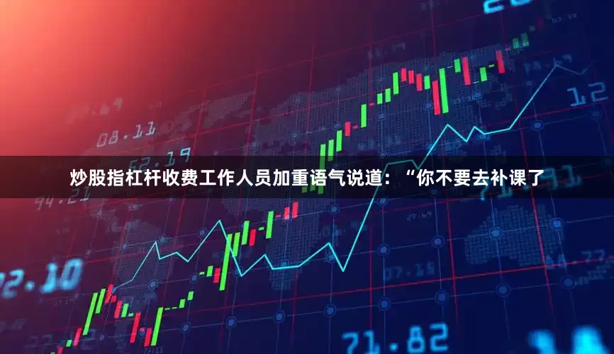 炒股指杠杆收费工作人员加重语气说道：“你不要去补课了