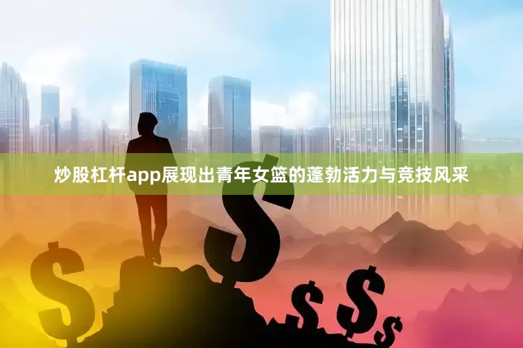 炒股杠杆app展现出青年女篮的蓬勃活力与竞技风采
