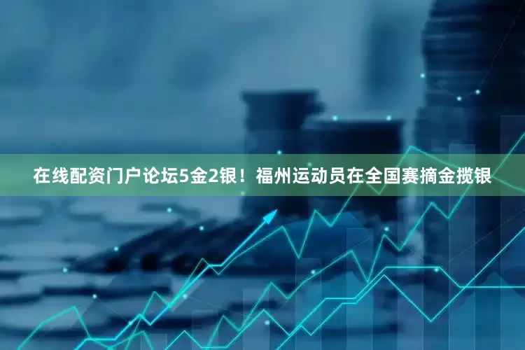 在线配资门户论坛5金2银！福州运动员在全国赛摘金揽银