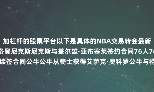 加杠杆的股票平台以下是具体的NBA交易转会最新消息：裁掉戴克万·普洛登尼克斯尼克斯与盖尔雄·亚布塞莱签约合同76人76人与贾斯汀·爱德华兹续签合同公牛公牛从骑士获得艾萨克·奥科罗公牛与特雷·琼斯续签合同黄蜂黄蜂从雄鹿获得帕特·康诺顿黄蜂从雄鹿获得选秀权魔术魔术与泰厄斯·琼斯签约合同步行者步行者从灰熊获得杰伊·赫夫奇才奇才从鹈鹕获得凯利·奥利尼克奇才从鹈鹕获得C.J.麦科勒姆奇才从鹈鹕获得选秀权奇才