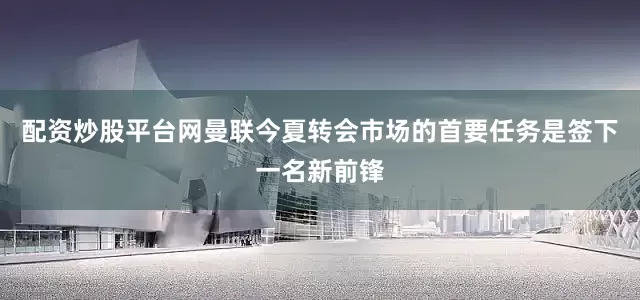 配资炒股平台网曼联今夏转会市场的首要任务是签下一名新前锋
