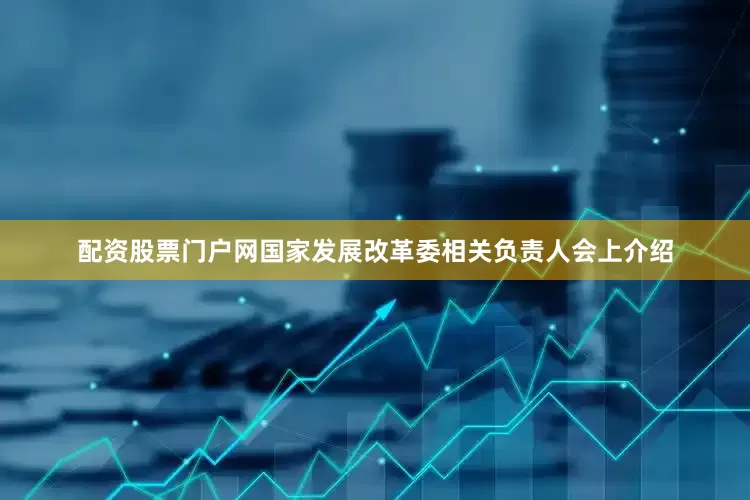 配资股票门户网　　国家发展改革委相关负责人会上介绍