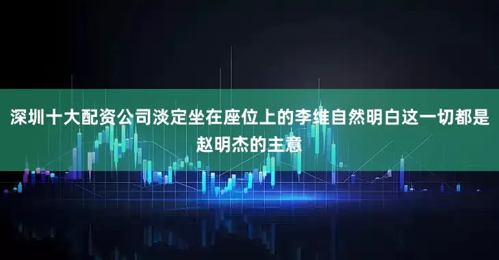 深圳十大配资公司淡定坐在座位上的李维自然明白这一切都是赵明杰的主意