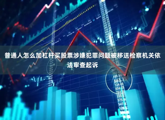 普通人怎么加杠杆买股票涉嫌犯罪问题被移送检察机关依法审查起诉