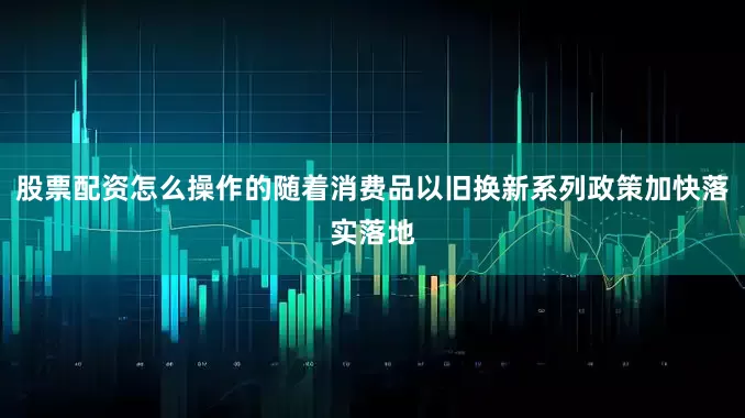 股票配资怎么操作的随着消费品以旧换新系列政策加快落实落地