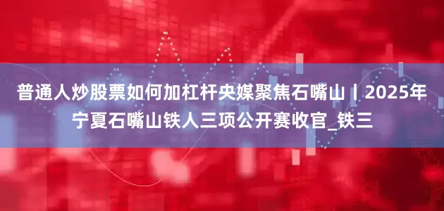 普通人炒股票如何加杠杆央媒聚焦石嘴山丨2025年宁夏石嘴山铁人三项公开赛收官_铁三